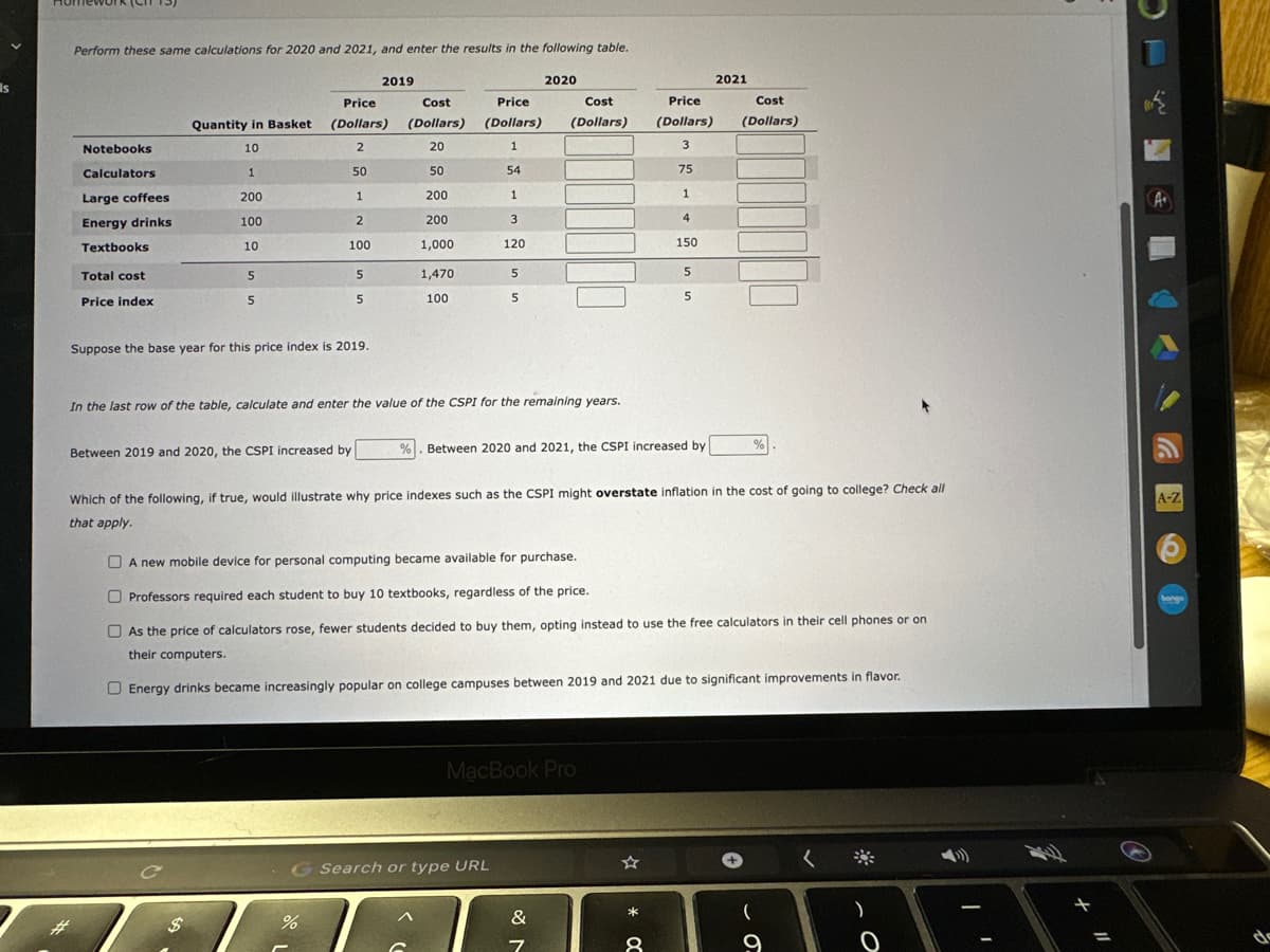 Is
Perform these same calculations for 2020 and 2021, and enter the results in the following table.
Notebooks
Calculators
Large coffees
Energy drinks
Textbooks
Total cost
Price index
Quantity in Basket
10
1
200
100
10
5
5
Suppose the base year for this price index is 2019.
C
Between 2019 and 2020, the CSPI increased by
$
Price
(Dollars)
2
50
1
2
100
5
5
2019
Cost
(Dollars)
20
50
200
200
1,000
%
1,470
100
%
Price
(Dollars)
1
54
1
3
120
In the last row of the table, calculate and enter the value of the CSPI for the remaining years.
5
5
G Search or type URL
2020
Cost
(Dollars)
Between 2020 and 2021, the CSPI increased by
Which of the following, if true, would illustrate why price indexes such as the CSPI might overstate inflation in the cost of going to colleg
that apply.
MacBook Pro
&
7
A new mobile device for personal computing became available for purchase.
Professors required each student to buy 10 textbooks, regardless of the price.
As the price of calculators rose, fewer students decided to buy them, opting instead to use the free calculators in their cell phones or on
their computers.
Energy drinks became increasingly popular on college campuses between 2019 and 2021 due to significant improvements in flavor.
Price
(Dollars)
3
75
1
4
150
5
5
00 *
8
2021
Cost
(Dollars)
%
9
Check all
O
3
A
A-Z
bonge