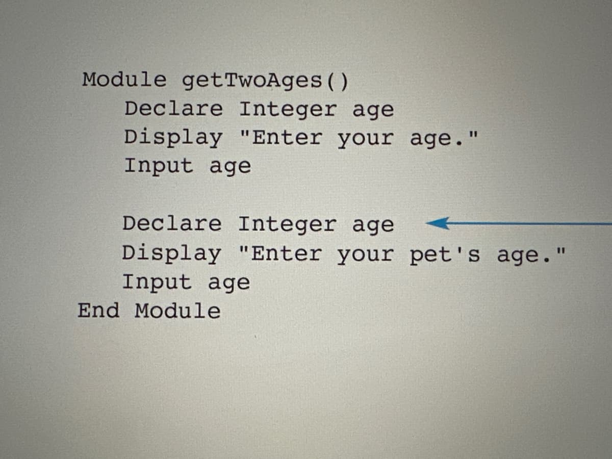 Module getTwoAges ()
Declare Integer age
Display "Enter your age."
Input age
Declare Integer age
Display "Enter your pet's age."
Input age
End Module