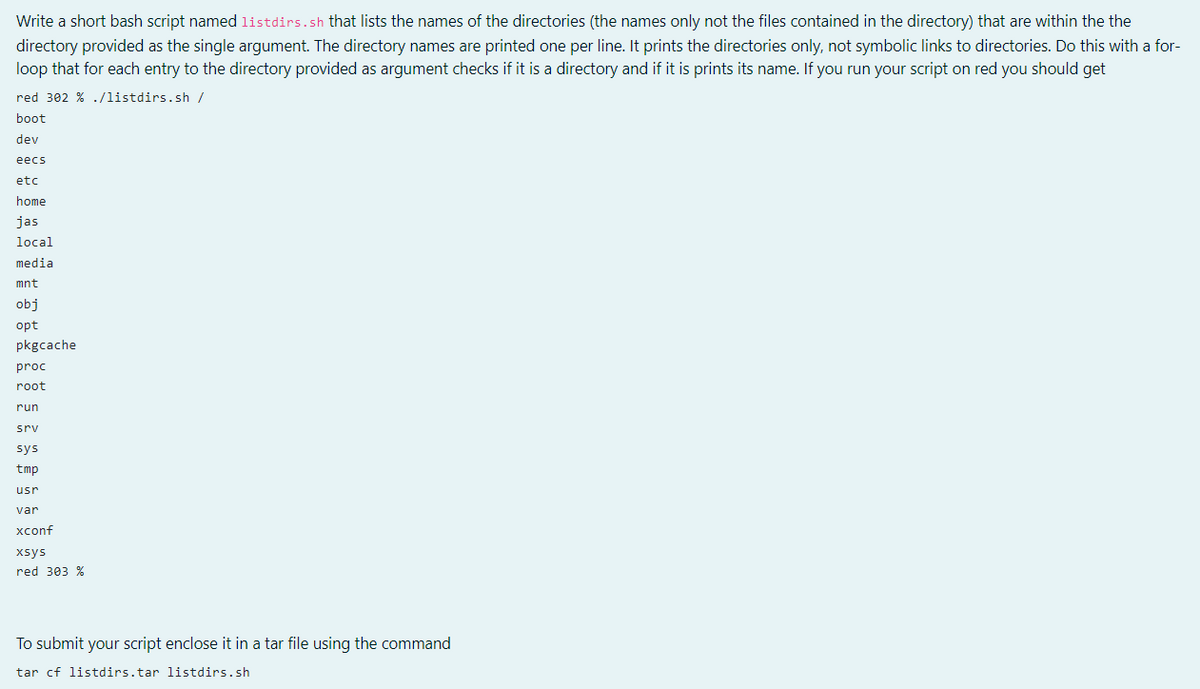 Write a short bash script named listdirs.sh that lists the names of the directories (the names only not the files contained in the directory) that are within the the
directory provided as the single argument. The directory names are printed one per line. It prints the directories only, not symbolic links to directories. Do this with a for-
loop that for each entry to the directory provided as argument checks if it is a directory and if it is prints its name. If you run your script on red you should get
red 302 % ./listdirs.sh /
boot
dev
ееcs
etc
home
jas
local
media
mnt
obj
opt
pkgcache
proc
root
run
srv
sys
tmp
usr
var
хconf
xsys
red 303 %
To submit your script enclose it in a tar file using the command
tar cf listdirs.tar listdirs.sh
