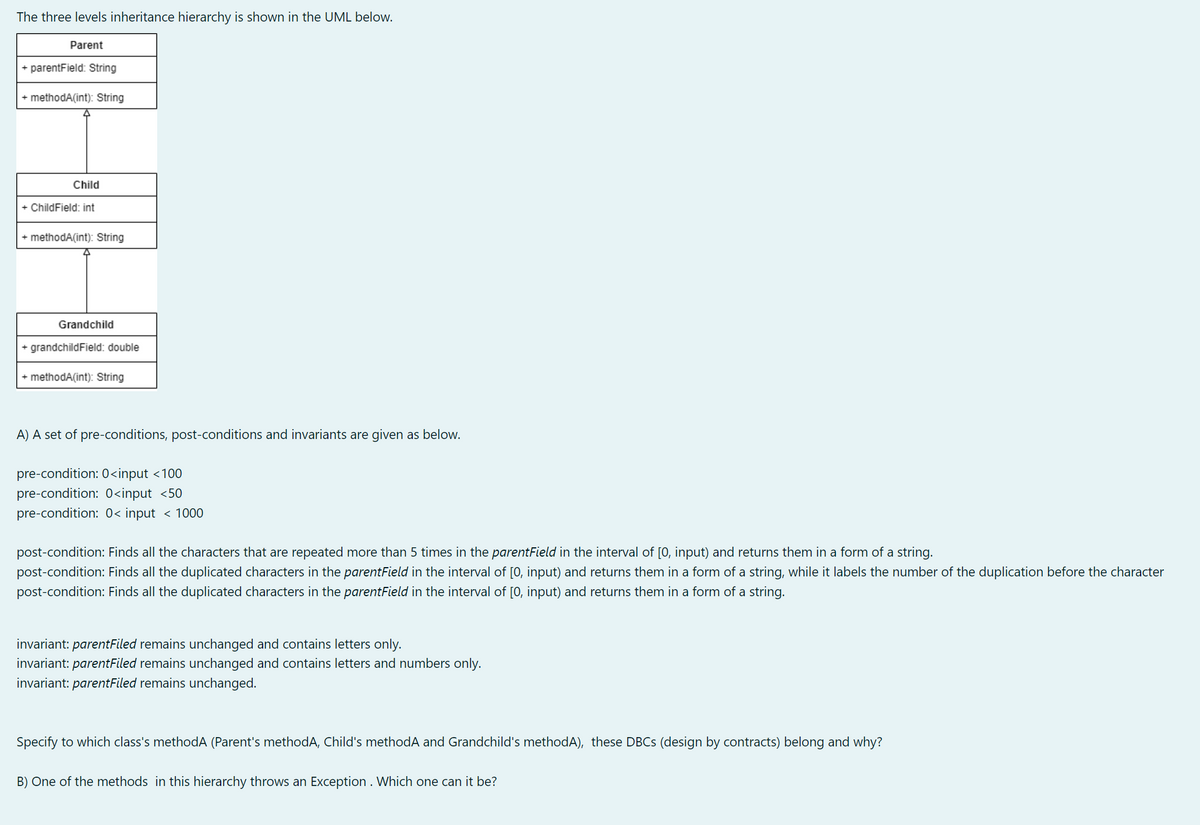 The three levels inheritance hierarchy is shown in the UML below.
Parent
+ parentField: String
+ methodA(int): String
Child
+ ChildField: int
+ methodA(int): String
Grandchild
+ grandchildField: double
+ methodA(int): String
A) A set of pre-conditions, post-conditions and invariants are given as below.
pre-condition: 0<input <100
pre-condition: 0<input <50
pre-condition: 0< input < 1000
post-condition: Finds all the characters that are repeated more than 5 times in the parentField in the interval of [0, input) and returns them in a form of a string.
post-condition: Finds all the duplicated characters in the parentField in the interval of [0, input) and returns them in a form of a string, while it labels the number of the duplication before the character
post-condition: Finds all the duplicated characters in the parentField in the interval of [0, input) and returns them in a form of a string.
invariant: parentFiled remains unchanged and contains letters only.
invariant: parentFiled remains unchanged and contains letters and numbers only.
invariant: parentFiled remains unchanged.
Specify to which class's methodA (Parent's methodA, Child's methodA and Grandchild's methodA), these DBCS (design by contracts) belong and why?
B) One of the methods in this hierarchy throws an Exception . Which one can it be?
