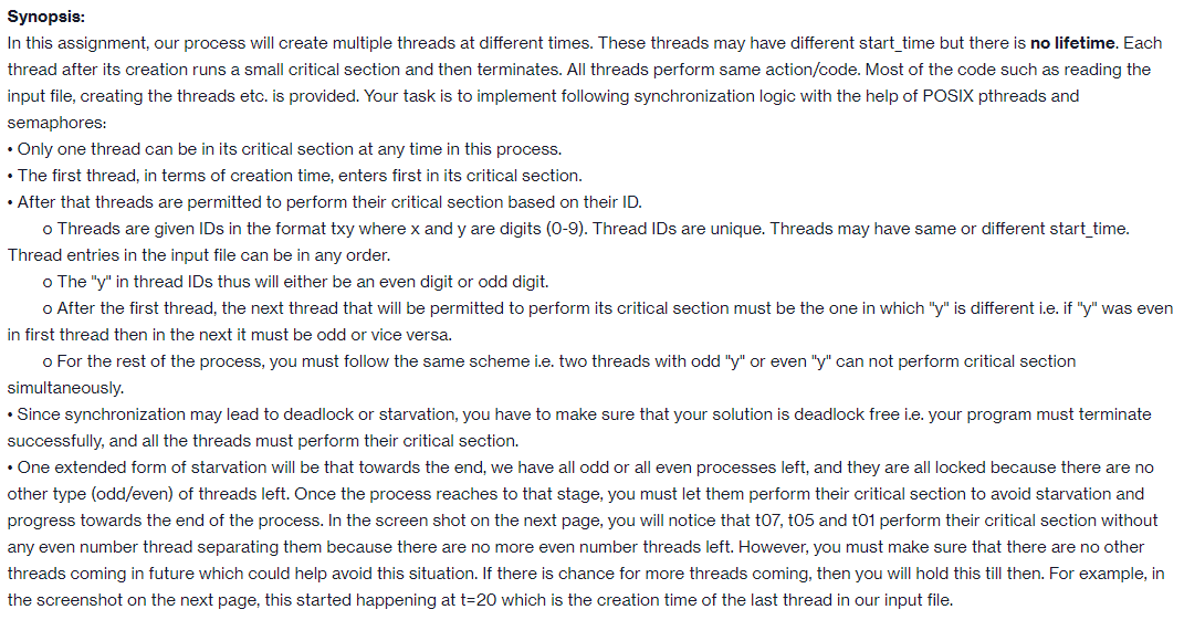 Synopsis:
In this assignment, our process will create multiple threads at different times. These threads may have different start_time but there is no lifetime. Each
thread after its creation runs a small critical section and then terminates. All threads perform same action/code. Most of the code such as reading the
input file, creating the threads etc. is provided. Your task is to implement following synchronization logic with the help of POSIX pthreads and
semaphores:
• Only one thread can be in its critical section at any time in this process.
• The first thread, in terms of creation time, enters first in its critical section.
• After that threads are permitted to perform their critical section based on their ID.
o Threads are given IDs in the format txy where x and y are digits (0-9). Thread IDs are unique. Threads may have same or different start_time.
Thread entries in the input file can be in any order.
o The "y" in thread IDs thus will either be an even digit or odd digit.
o After the first thread, the next thread that will be permitted to perform its critical section must be the one in which "y" is different i.e. if "y" was even
in first thread then in the next it must be odd or vice versa.
o For the rest of the process, you must follow the same scheme i.e. two threads with odd "y" or even "y" can not perform critical section
simultaneously.
• Since synchronization may lead to deadlock or starvation, you have to make sure that your solution is deadlock free i.e. your program must terminate
successfully, and all the threads must perform their critical section.
• One extended form of starvation will be that towards the end, we have all odd or all even processes left, and they are all locked because there are no
other type (odd/even) of threads left. Once the process reaches to that stage, you must let them perform their critical section to avoid starvation and
progress towards the end of the process. In the screen shot on the next page, you will notice that t07, t05 and t01 perform their critical section without
any even number thread separating them because there are no more even number threads left. However, you must make sure that there are no other
threads coming in future which could help avoid this situation. If there is chance for more threads coming, then you will hold this till then. For example, in
the screenshot on the next page, this started happening at t=20 which is the creation time of the last thread in our input file.