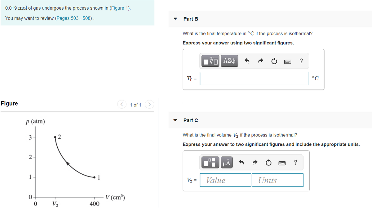 0.019 mol of gas undergoes the process shown in (Figure 1).
You may want to review (Pages 503 - 508).
Part B
What is the final temperature in °C if the process is isothermal?
Express your answer using two significant figures.
?
T =
°C
Figure
1 of 1
p (atm)
Part C
What is the final volume V, if the process is isothermal?
3
Express your answer to two significant figures and include the appropriate units.
HA
?
1
1
V2 =
Value
Units
0+
V (cm³)
V2
400
