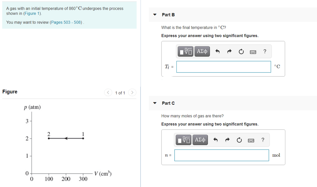 A gas with an initial temperature of 860°C undergoes the process
shown in (Figure 1).
Part B
You may want to review (Pages 503 - 508).
What is the final temperature in °C?
Express your answer using two significant figures.
T =
°C
Figure
1 of 1
Part C
р (atm)
How many moles of gas are there?
3
Express your answer using two significant figures.
2
?
1
n =
mol
- V (cm³)
300
0-
100
200
