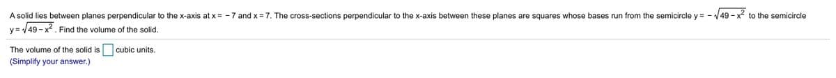 A solid lies between planes perpendicular to the x-axis at x = - 7 and x = 7. The cross-sections perpendicular to the x-axis between these planes are squares whose bases run from the semicircle y =
V49-x²
- x to the semicircle
y = 49 - x . Find the volume of the solid.
The volume of the solid is
cubic units.
(Simplify your answer.)
