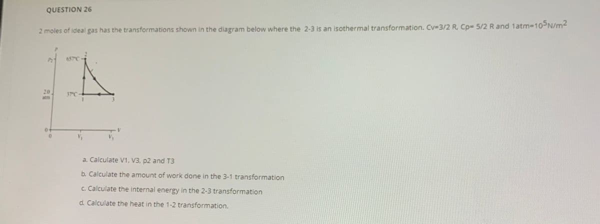 QUESTION 26
2 moles of ideal gas has the transformations shown in the diagram below where the 2-3 is an isothermal transformation. Cv-3/2 R. Cp= 5/2 R and 1atm-10PN/m2
657°C
20
atm
37 C
a. Calculate V1, V3, p2 and T3
b. Calculate the amount of work done in the 3-1 transformation
c. Calculate the internal energy in the 2-3 transformation
d. Calculate the heat in the 1-2 transformation.
