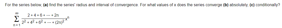 For the series below, (a) find the series' radius and interval of convergence. For what values of x does the series converge (b) absolutely, (c) conditionally?
00
2 + 4 +6+ ... + 2n
Σ
22 + 42 + 62
n = 1
+ (2n)2 *"
+ ...
