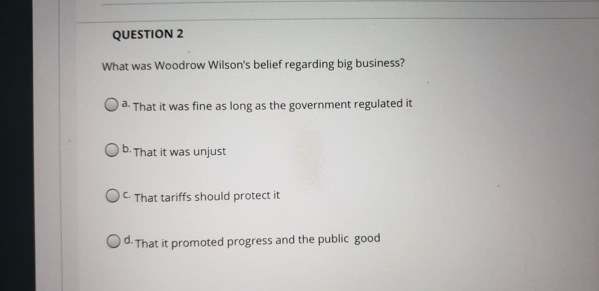 QUESTION 2
What was Woodrow Wilson's belief regarding big business?
a. That it was fine as long as the government regulated it
O b. That it was unjust
OC. That tariffs should protect it
С.
d.-
O d. That it promoted progress and the public good
