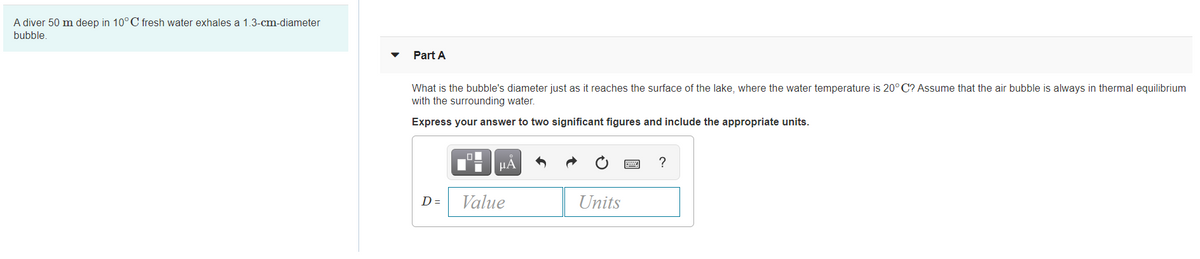 A diver 50 m deep in 10°C fresh water exhales a 1.3-cm-diameter
bubble.
Part A
What is the bubble's diameter just as it reaches the surface of the lake, where the water temperature is 20° C? Assume that the air bubble is always in thermal equilibrium
with the surrounding water.
Express your answer to two significant figures and include the appropriate units.
HA
?
D =
Value
Units
