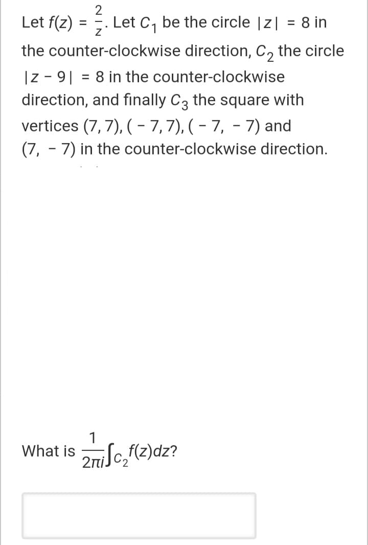 Let f(z)
Let C, be the circle |z| = 8 in
the counter-clockwise direction, C, the circle
|z - 9| = 8 in the counter-clockwise
direction, and finally C3 the square with
%3D
vertices (7, 7), (- 7,7), ( – 7, - 7) and
(7, - 7) in the counter-clockwise direction.
What is
2niJc,f(z)dz?
