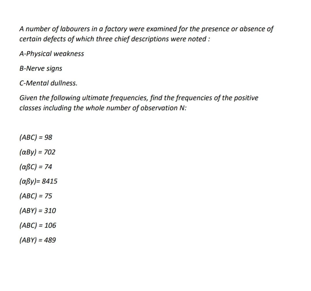 A number of labourers in a factory were examined for the presence or absence of
certain defects of which three chief descriptions were noted :
A-Physical weakness
B-Nerve signs
C-Mental dullness.
Given the following ultimate frequencies, find the frequencies of the positive
classes including the whole number of observation N:
(ABC) = 98
%3D
(aBy) = 702
(aßC) = 74
%3D
(aßy)= 8415
(ABC) = 75
(ABY) = 310
%3D
(ABC) = 106
%3D
(ABY) = 489
