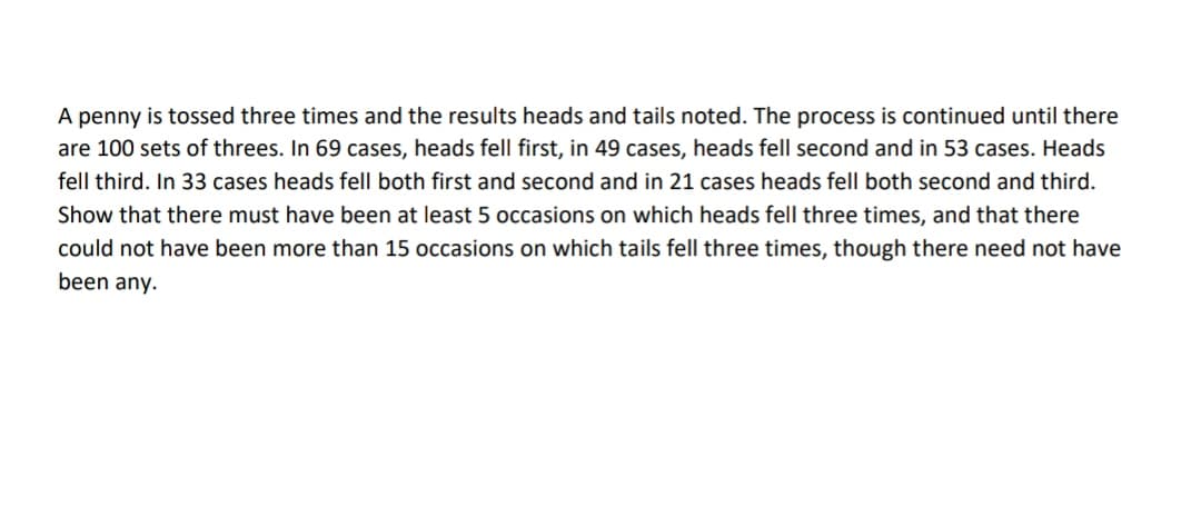 A penny is tossed three times and the results heads and tails noted. The process is continued until there
are 100 sets of threes. In 69 cases, heads fell first, in 49 cases, heads fell second and in 53 cases. Heads
fell third. In 33 cases heads fell both first and second and in 21 cases heads fell both second and third.
Show that there must have been at least 5 occasions on which heads fell three times, and that there
could not have been more than 15 occasions on which tails fell three times, though there need not have
been any.
