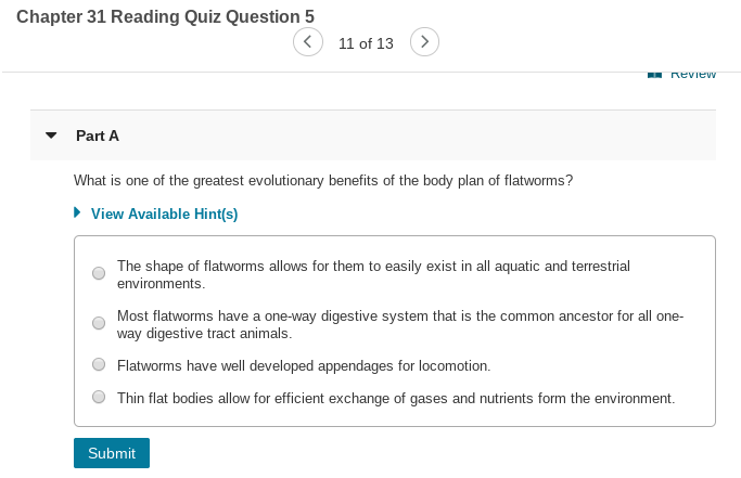 Chapter 31 Reading Quiz Question 5
11 of 13
- neview
Part A
What is one of the greatest evolutionary benefits of the body plan of flatworms?
• View Available Hint(s)
The shape of flatworms allows for them to easily exist in all aquatic and terrestrial
environments.
Most flatworms have a one-way digestive system that is the common ancestor for all one-
way digestive tract animals.
Flatworms have well developed appendages for locomotion.
Thin flat bodies allow for efficient exchange of gases and nutrients form the environment.
Submit
