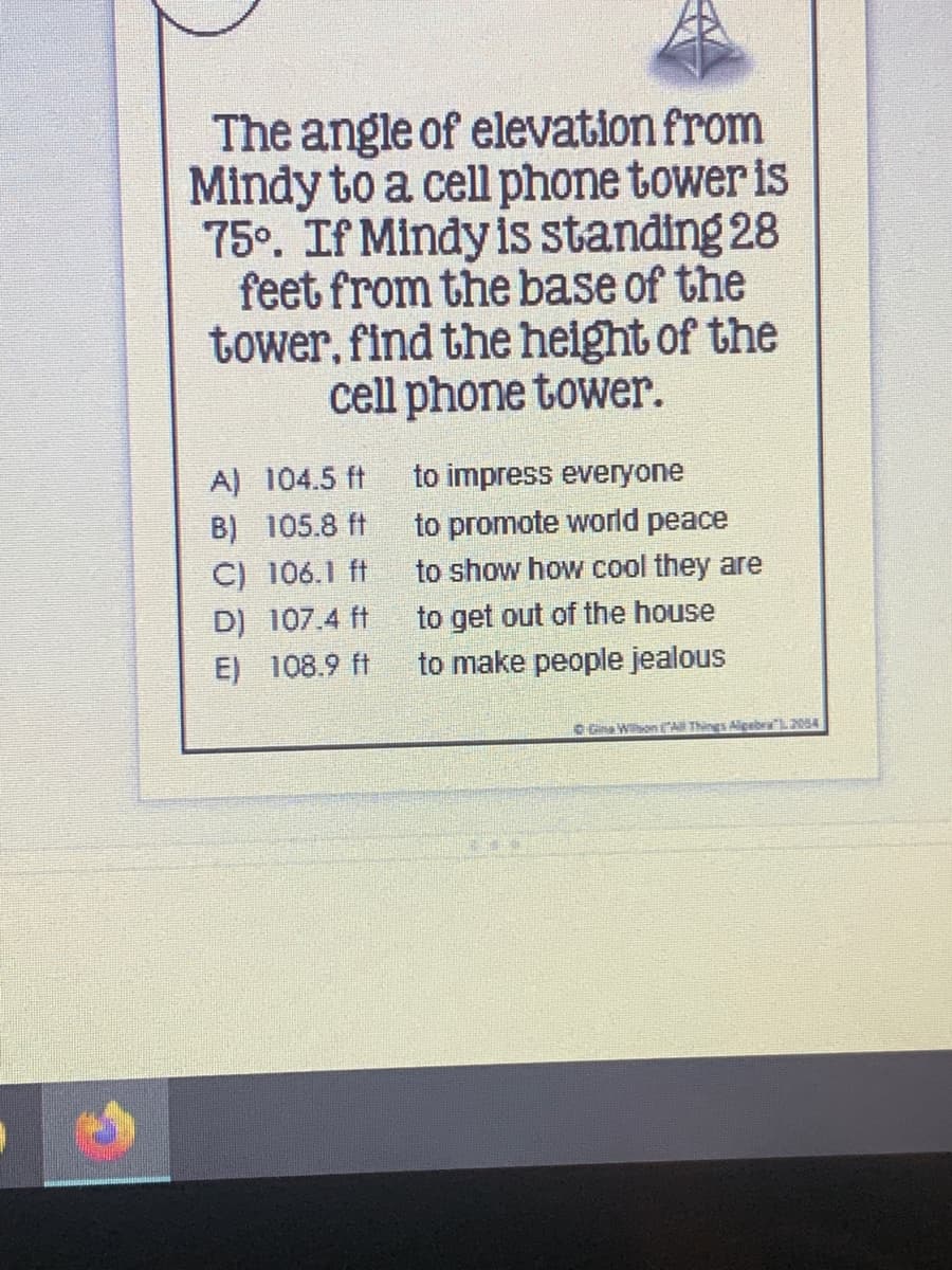 The angle of elevation from
Mindy to a cell phone tower is
75°. If Mindy is standing 28
feet from the base of the
tower, find the height of the
cell phone tower.
A) 104.5 ft
to impress everyone
B) 105.8 ft
to promote world peace
C) 106.1 ft
to show how cool they are
D) 107.4 ft
to get out of the house
E) 108.9 ft
to make people jealous
D Gia WonEN Things AigabraL204
