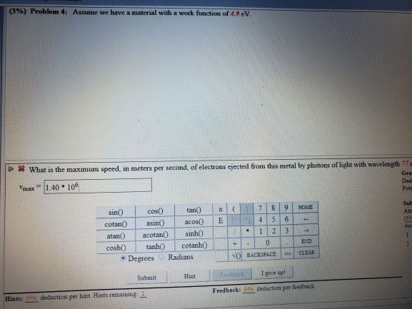 (3% ) Problem 4: Assume we have a material with a work function of 4.9 eV
What is the maximum speed, in meters per second, of electrons ejected from this metal by photons of light with wavelength 77 e
Gra
Ded
1.40 106
Vmax
Pote
Sulb
91
HOME
tan)
cos0
Atts
sin0
5
6
(59
E
acos)
asin)
cotan
det
3
1
2
sinh)
acotanO
atan)
END
0
cotanh)
tanh)
cosh0
CLEAR
NO BACKSPACE
Radians
Degrees
I give up!
Hint
Submit
deduction per feedback
Feedback
deduction per hint. Hints remaining:
Hints:0
