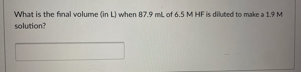 What is the final volume (in L) when 87.9 mL of 6.5 M HF is diluted to make a 1.9 M
solution?
