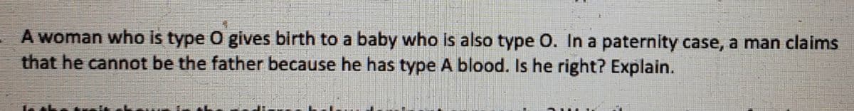 A woman who is type O gives birth to a baby who is also type O. In a paternity case, a man claims
that he cannot be the father because he has type A blood. Is he right? Explain.
