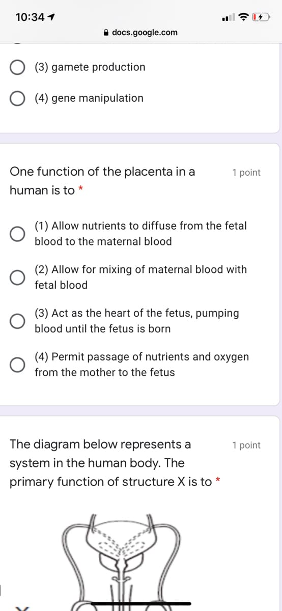 10:34 1
A docs.google.com
(3) gamete production
O (4) gene manipulation
One function of the placenta in a
1 point
human is to *
(1) Allow nutrients to diffuse from the fetal
blood to the maternal blood
(2) Allow for mixing of maternal blood with
fetal blood
(3) Act as the heart of the fetus, pumping
blood until the fetus is born
(4) Permit passage of nutrients and oxygen
from the mother to the fetus
The diagram below represents a
1 point
system in the human body. The
primary function of structure X is to
