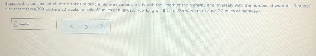 ### Problem Statement:

Suppose that the amount of time it takes to build a highway varies directly with the length of the highway and inversely with the number of workers. Suppose also that it takes 300 workers 22 weeks to build 24 miles of highway. How long will it take 225 workers to build 27 miles of highway?

### Input Box:
You will find an input box for the answer, labeled "weeks."

### Control Buttons:
There are three control buttons:
1. **Clear Input** (trash can icon) - Clears the input box.
2. **Reset** (circular arrow icon) - Resets the problem to its initial state.
3. **Help** (question mark icon) - Provides hints or guidance on solving the problem.