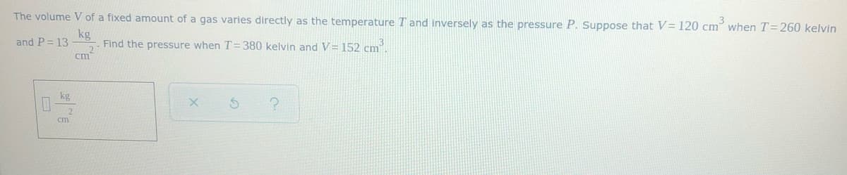 ### Problem Statement:

The volume \( V \) of a fixed amount of a gas varies directly as the temperature \( T \) and inversely as the pressure \( P \). Suppose that \( V = 120 \, \text{cm}^3 \) when \( T = 260 \, \text{kelvin} \) and \( P = 13 \, \frac{\text{kg}}{\text{cm}^2} \). Find the pressure when \( T = 380 \, \text{kelvin} \) and \( V = 152 \, \text{cm}^3 \).

### Explanation:

The direct and inverse proportionality can be expressed mathematically using the equation:

\[ V = \frac{kT}{P} \]

where \( k \) is the proportionality constant.

Given:
- \( V = 120 \, \text{cm}^3 \)
- \( T = 260 \, \text{kelvin} \)
- \( P = 13 \, \frac{\text{kg}}{\text{cm}^2} \)

First, we need to find the proportionality constant \( k \):

\[ 120 = \frac{k \cdot 260}{13} \]

Calculating \( k \):

\[ k = \frac{120 \cdot 13}{260} \]
\[ k = 6 \]

Now, we need to find the new pressure \( P \) when:
- \( T = 380 \, \text{kelvin} \)
- \( V = 152 \, \text{cm}^3 \)

Using the same equation with the known \( k \):

\[ V = \frac{6 \cdot T}{P} \]
\[ 152 = \frac{6 \cdot 380}{P} \]

Solving for \( P \):

\[ 152P = 6 \cdot 380 \]
\[ 152P = 2280 \]
\[ P = \frac{2280}{152} \]
\[ P = 15 \, \frac{\text{kg}}{\text{cm}^2} \]

### Answer:
The pressure when \( T = 380 \, \text{kelvin} \) and \( V = 152 \, \text{cm}^3 \) is \( 15 \, \frac