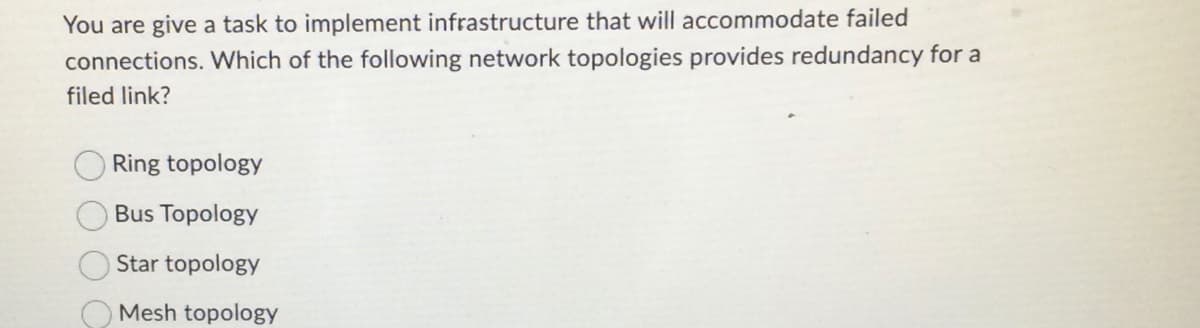 **Question: Implementing Redundant Network Topology**

You are given a task to implement infrastructure that will accommodate failed connections. Which of the following network topologies provides redundancy for a failed link?

- Ring topology
- Bus Topology
- Star topology
- Mesh topology

**Explanation:**

The question is asking which network topology is best suited to handle and provide redundancy in the event of a link failure. Here’s a brief overview of each topology:

1. **Ring Topology:**
   - In a ring topology, each node is connected to exactly two other nodes, forming a single continuous pathway for signals through each node.
   - This topology can handle single link failures if it’s a dual ring topology; however, a single ring topology without redundancy will be affected by any link failure as it will break the loop.

2. **Bus Topology:**
   - In a bus topology, all nodes are connected to a single central cable (the bus).
   - A failure in the central cable (bus) will bring down the entire network segments.

3. **Star Topology:**
   - In a star topology, each node connects to a central hub.
   - The central hub becomes a single point of failure; if the hub fails, all nodes connected to that hub cannot communicate.

4. **Mesh Topology:**
   - In a mesh topology, each node is connected to multiple other nodes.
   - This provides high redundancy, as there are multiple paths for data to travel in case a link fails. This is the most resilient topology concerning redundancy.

**Conclusion:**
The correct answer among the given options for providing redundancy for a failed link is the **Mesh topology**. It is designed to handle multiple failures due to its multiple paths for data transfer, thereby ensuring continuous network connectivity and robustness.