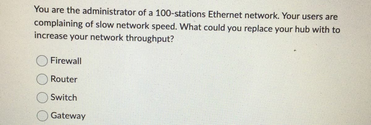 You are the administrator of a 100-stations Ethernet network. Your users are
complaining of slow network speed. What could you replace your hub with to
increase your network throughput?
Firewall
Router
Switch
Gateway