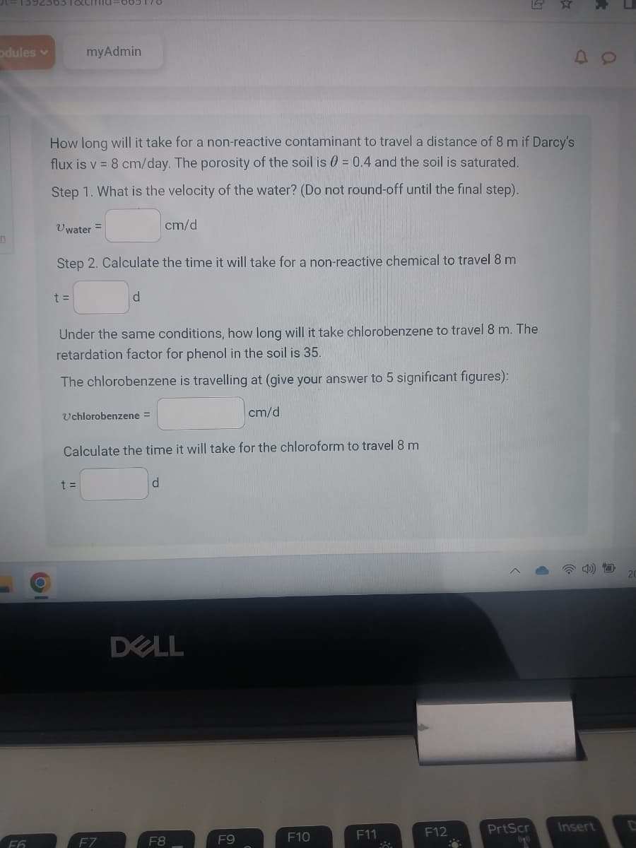 31-1392363 T&Cid=665170
odules v
n
F6
O
myAdmin
How long will it take for a non-reactive contaminant to travel a distance of 8 m if Darcy's
flux is v = 8 cm/day. The porosity of the soil is 0 = 0.4 and the soil is saturated.
Step 1. What is the velocity of the water? (Do not round-off until the final step).
Uwater =
t =
Step 2. Calculate the time it will take for a non-reactive chemical to travel 8 m
d
Uchlorobenzene =
t =
Under the same conditions, how long will it take chlorobenzene to travel 8 m. The
retardation factor for phenol in the soil is 35.
The chlorobenzene is travelling at (give your answer to 5 significant figures):
cm/d
F7
Calculate the time it will take for the chloroform to travel 8 m
d
DELL
F8
cm/d
F9
F10
F11
2
F12
PrtScr
(90)
Insert
20
C