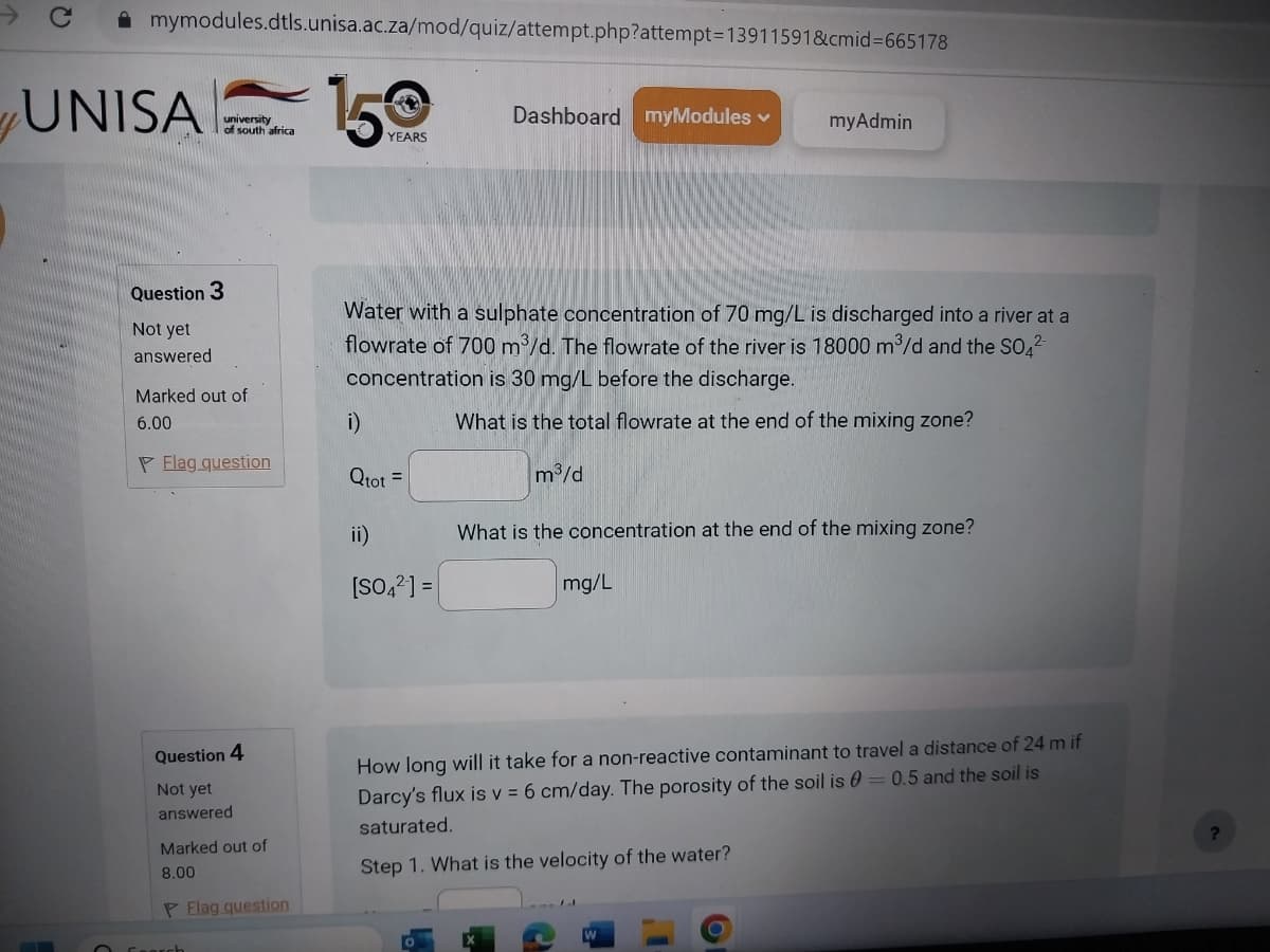 mymodules.dtls.unisa.ac.za/mod/quiz/attempt.php?attempt=13911591&cmid=665178
UNISA
university
of south africa
Question 3
Not yet
answered
Marked out of
6.00
Flag question
Question 4
Not yet
answered
Marked out of
8.00
P Flag question
Search
150
YEARS
i)
Qtot =
Water with a sulphate concentration of 70 mg/L is discharged into a river at a
flowrate of 700 m³/d. The flowrate of the river is 18000 m³/d and the SO4²-
concentration is 30 mg/L before the discharge.
What is the total flowrate at the end of the mixing zone?
ii)
Dashboard myModules ✓
[SO4²] =
m³/d
myAdmin
What is the concentration at the end of the mixing zone?
mg/L
How long will it take for a non-reactive contaminant to travel a distance of 24 m if
Darcy's flux is v= 6 cm/day. The porosity of the soil is 0 = 0.5 and the soil is
saturated.
Step 1. What is the velocity of the water?
?