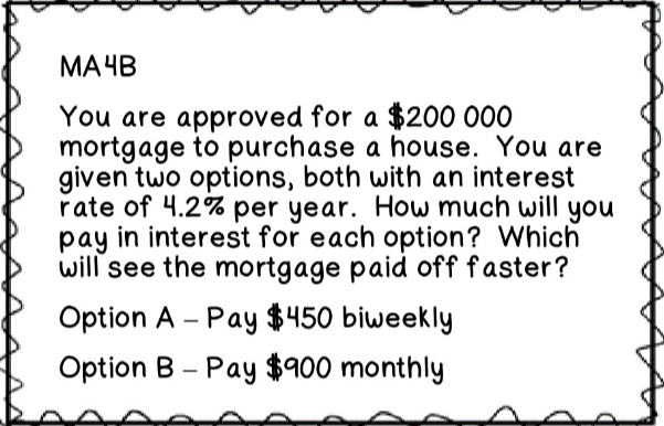 МАЧВ
You are approved for a $200 000
mortgage to purchase a house. You are
given two options, both with an interest
rate of 4.2% per year. How much will you
pay in interest for each option? Which
will see the mortgage paid off faster?
Option A - Pay $450 biweekly
Option B - Pay $900 monthly
