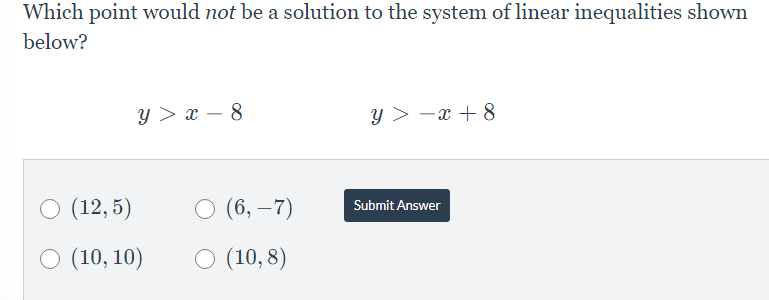 Which point would not be a solution to the system of linear inequalities shown
below?
y > x – 8
y > -x + 8
O (12, 5)
O (6, –7)
Submit Answer
O (10, 10)
O (10, 8)
