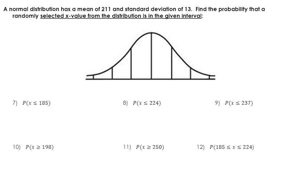 A normal distribution has a mean of 211 and standard deviation of 13. Find the probability that a
randomly selected x-value from the distribution is in the given interval:
7) P(x < 185)
8) P(x s 224)
9) P(x < 237)
10) P(x 2 198)
11) P(x > 250)
12) P(185 < x < 224)
