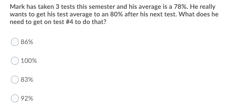 Mark has taken 3 tests this semester and his average is a 78%. He really
wants to get his test average to an 80% after his next test. What does he
need to get on test #4 to do that?
86%
100%
83%
92%
