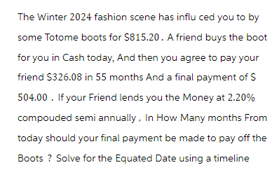 The Winter 2024 fashion scene has influ ced you to by
some Totome boots for $815.20. A friend buys the boot
for you in Cash today, And then you agree to pay your
friend $326.08 in 55 months And a final payment of $
504.00. If your Friend lends you the Money at 2.20%
compouded semi annually, In How Many months From
today should your final payment be made to pay off the
Boots ? Solve for the Equated Date using a timeline
