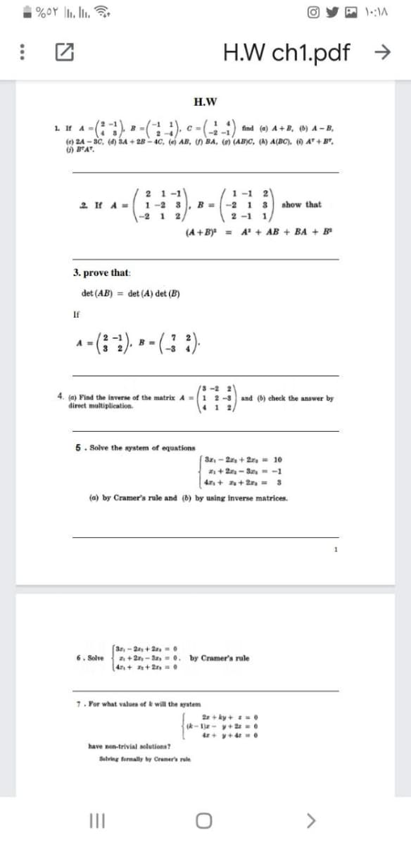 | %oY l1. Ii.
H.W ch1.pdf →
Н.W
(2 -1B
=(), c = () find (e) A +B, () A - B,
1. If A=
(e) 24 - 3C, (4) 3A + 28 - 4C, (e AB, ) BA, () (AB)C, (k) A(BC). () A + B",
) B"A".
2 4
1 -1 2
1 -1
1 -2 3
B =
2
2. If A=
--2 1 3
2 -1 1
show that
-2
1
2
(A +B) =
A + AB + BA + B
3. prove that:
det (AB) = det (A) det (B)
If
4. (a) Find the inverse of the matrix A=
direet multiplication.
-2 2
1 2-3 and (b) check the answer by
41 2/
5. Solve the system of equations
(3z-2r + 2r, - 10
+ 2 - San,-1
4, + a+ 2rs =
(a) by Cramer's rule and (b) by using inverse matrices.
(3r, - 2+ 2-
2 + 2r, - 3a, = 0.
4, + + 2 =0
6. Solve
by Cramer's rule
7. For what values of k will the syatem
2z + ky + -0
(k- 1)z - v+ 2a = 0
4z+ y+4 e
have non-trivial solutions?
Selving formally by Cramer's rule
II
