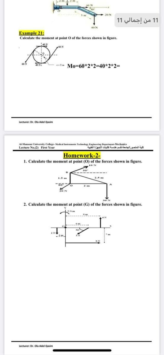 1 1 من إجمالي 1 1
40N
Example 21:
Calculate the moment at point O of the forces shown in figure.
40 N
60 N
Mo=60*2*2=40*2*2=
Lecturer: Dr. Ola Adel Qasim
Al-Mansour University College- Medical Instruments Technology Engineering Department-Mechanics
Lecture No.(2) First Year
كلية المنصور الجامعة قسم هندسة تقنيات الأجهزة الطبية
Homework-2-
1. Calculate the moment at point (O) of the forces shown in figure.
2.5 m
2. Calculate the moment at point (G) of the forces shown in figure.
Nam
Lecturer: Dr. Ola Adel Qasim
