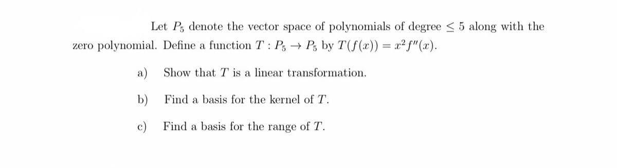 Let P, denote the vector space of polynomials of degree < 5 along with the
zero polynomial. Define a function T: P, → Ps by T(f(x)) = x² f"(x).
a)
Show that T is a linear transformation.
b)
Find a basis for the kernel of T.
c)
Find a basis for the range of T.
