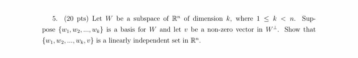 5. (20 pts) Let W be a subspace of R" of dimension k, where 1 < k < n. Sup-
pose {w1, w2, ...,
wr} is a basis for W and let v be a non-zero vector in W-. Show that
{W1, w2, .., Wk, v} is a linearly independent set in R".
