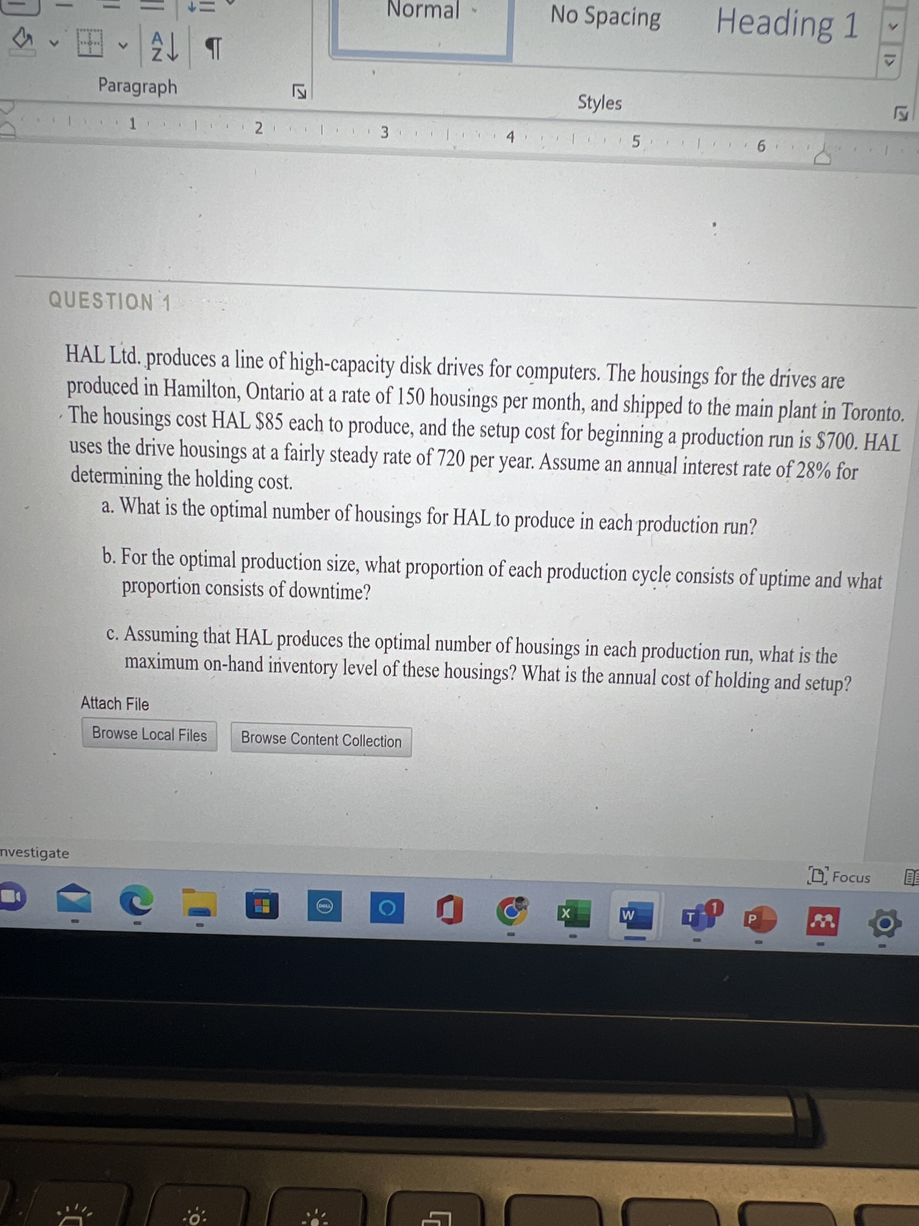 1>
Normal
No Spacing
Heading 1
Paragraph
b 仔
Styles
QUESTION 1
HAL Ltd. produces a line of high-capacity disk drives for computers. The housings for the drives are
produced in Hamilton, Ontario at a rate of 150 housings per month, and shipped to the main plant in Toronto.
The housings cost HAL $85 each to produce, and the setup cost for beginning a production run is $700. HAL
uses the drive housings at a fairly steady rate of 720 per year. Assume an annyal interest rate of 28% for
determining the holding cost.
a. What is the optimal number of housings for HAL to produce in each production run?
b. For the optimal production size, what proportion of each production cycle consists of uptime and what
proportion consists of downtime?
c. Assuming that HAL produces the optimal number of housings in each production run, what is the
maximum on-hand inventory level of these housings? What is the annual cost of holding and setup?
Attach File
Browse Local Files
Browse Content Collection
nvestigate
P.
