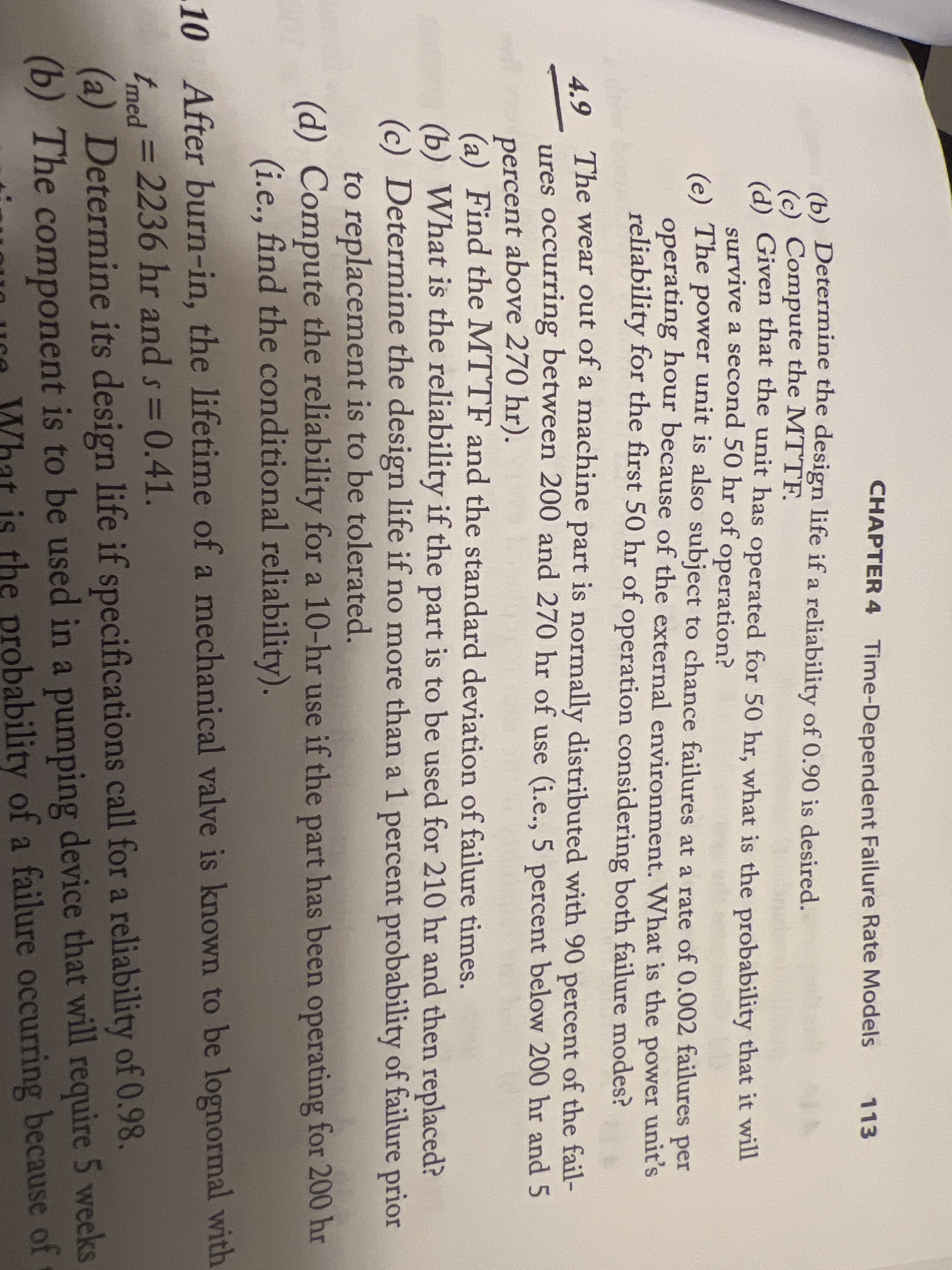 CHAPTER 4 Time-Dependent Failure Rate Models
113
(b) Determine the design life if a reliability of 0.90 is desired.
(c) Compute the MTTF.
(d) Given that the unit has operated for 50 hr, what is the probability that it will
survive a second 50 hr of
(e) The power unit is also subject to chance failures at a rate of 0.002 failures per
operating hour because of the external environment. What is the power unit's
reliability for the first 50 hr of operation considering both failure modes?
operation?
The wear out of a machine part is normally distributed with 90 percent of the fail-
4.9
ures occurring between 200 and 270 hr of use (i.e., 5 percent below 200 hr and 5
percent above 270 hr).
(a) Find the MTTF and the standard deviation of failure times.
(b) What is the reliability if the part is to be used for 210 hr and then replaced?
(c) Determine the design life if no more than a 1 percent probability of failure prior
to replacement is to be tolerated.
(d) Compute the reliability for a 10-hr use if the part has been operating for 200 hr
(i.e., find the conditional reliability).
10 After burn-in, the lifetime of a mechanical valve is known to be lognormal with
tmed = 2236 hr and s= 0.41.
(a) Determine its design life if specifications call for a reliability of 0.98.
(b) The component is to be used in a pumping device that will require 5 weeks
%3D
Ure What is the probability of a failure occurring because of
