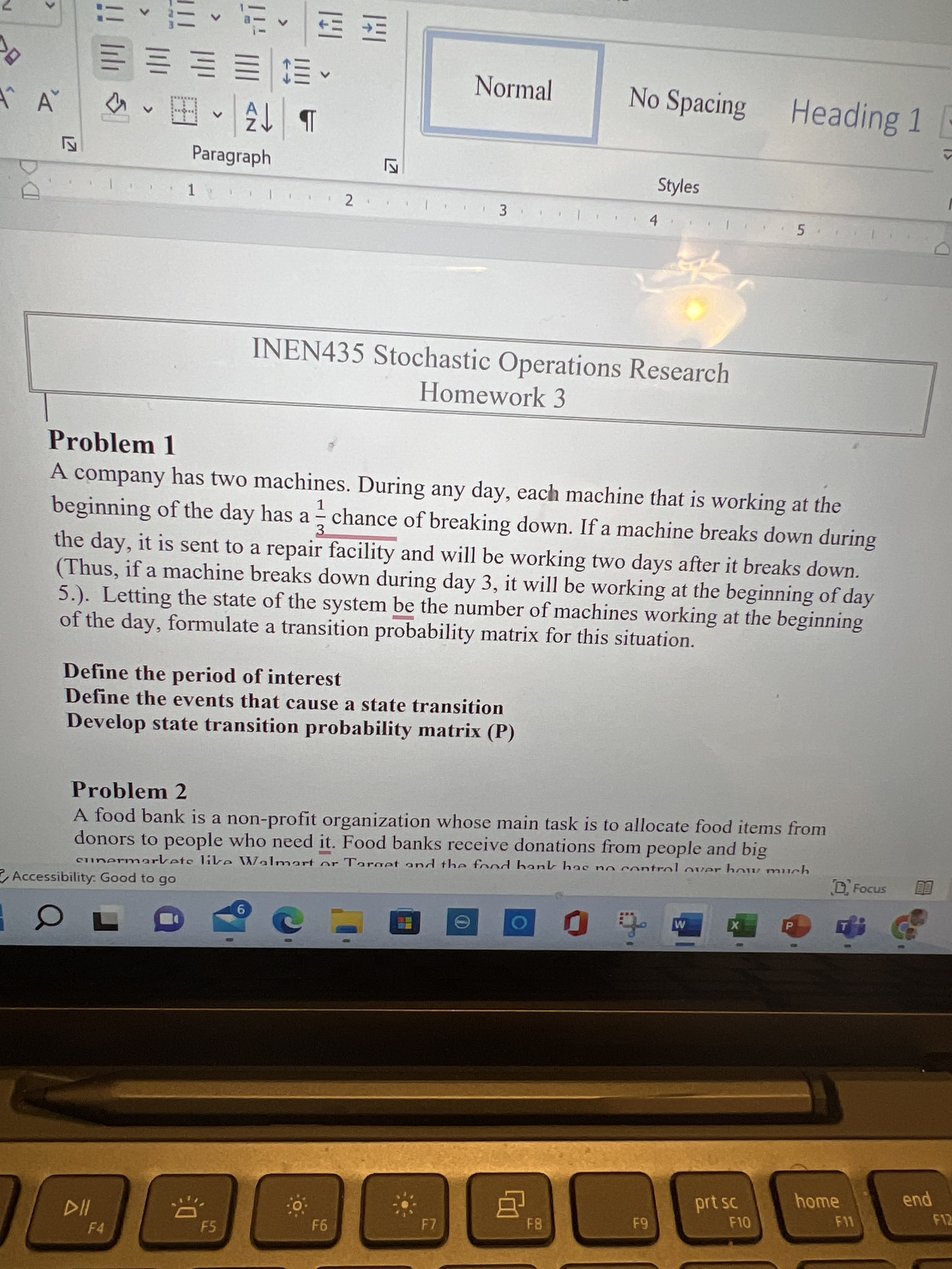 <>
<>
>
<>
三S三三三三
Normal
No Spacing Heading 1 -
田
Paragraph
Styles
1
3.
5.
INEN435 Stochastic Operations Research
Homework 3
Problem 1
A company has two machines. During any day, each machine that is working at the
beginning of the day has a chance of breaking down. If a machine breaks down during
1.
-
3.
the day, it is sent to a repair facility and will be working two days after it breaks down.
(Thus, if a machine breaks down during day 3, it will be working at the beginning of day
5.). Letting the state of the system be the number of machines working at the beginning
of the day, formulate a transition probability matrix for this situation.
Define the period of interest
Define the events that cause a state transition
Develop state transition probability matrix (P)
Problem 2
A food bank is a non-profit organization whose main task is to allocate food items from
donors to people who need it. Food banks receive donations from people and big
sunermarkets likre Walmart or Target and the food bank has no control over how much
D Focus
Accessibility: Good to go
9.
pua
F12
home
prt sc
F10
F11
F7
F5
F4
