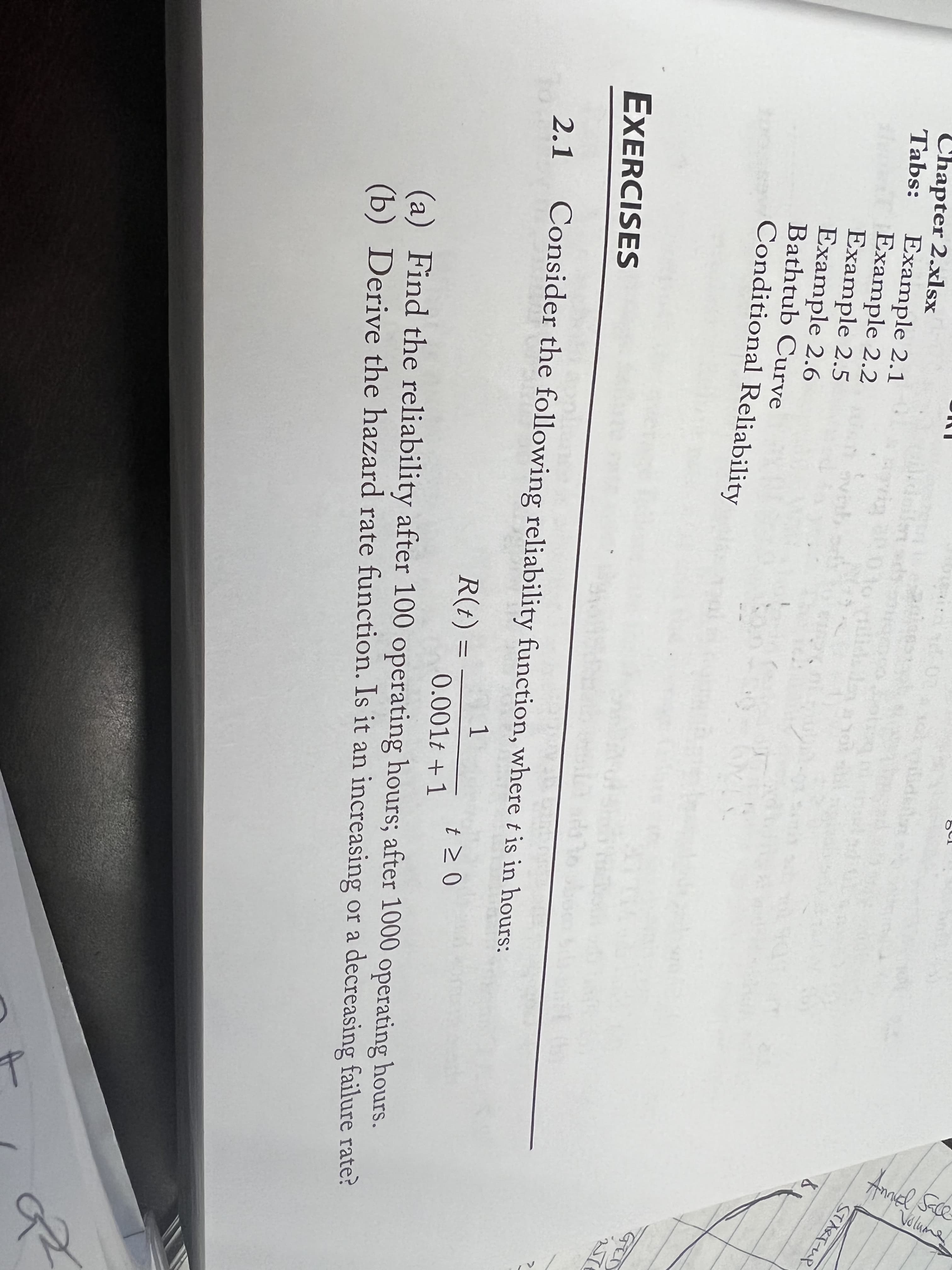 Chapter 2.xlsx
Tabs:
.doilert
rig
STARTUP
Example 2.1
Example 2.2
Example 2.5
Example 2.6
Bathtub Curve
Conditional Reliability
EXERCISES
2.1
Consider the following reliability function, where t is in hours:
1
R(t) :
t > 0
三
0.001t + 1
(a) Find the reliability after 100 operating hours; after 1000 operating hours.
(b) Derive the hazard rate function. Is it an increasing or a decreasing failure rate?
