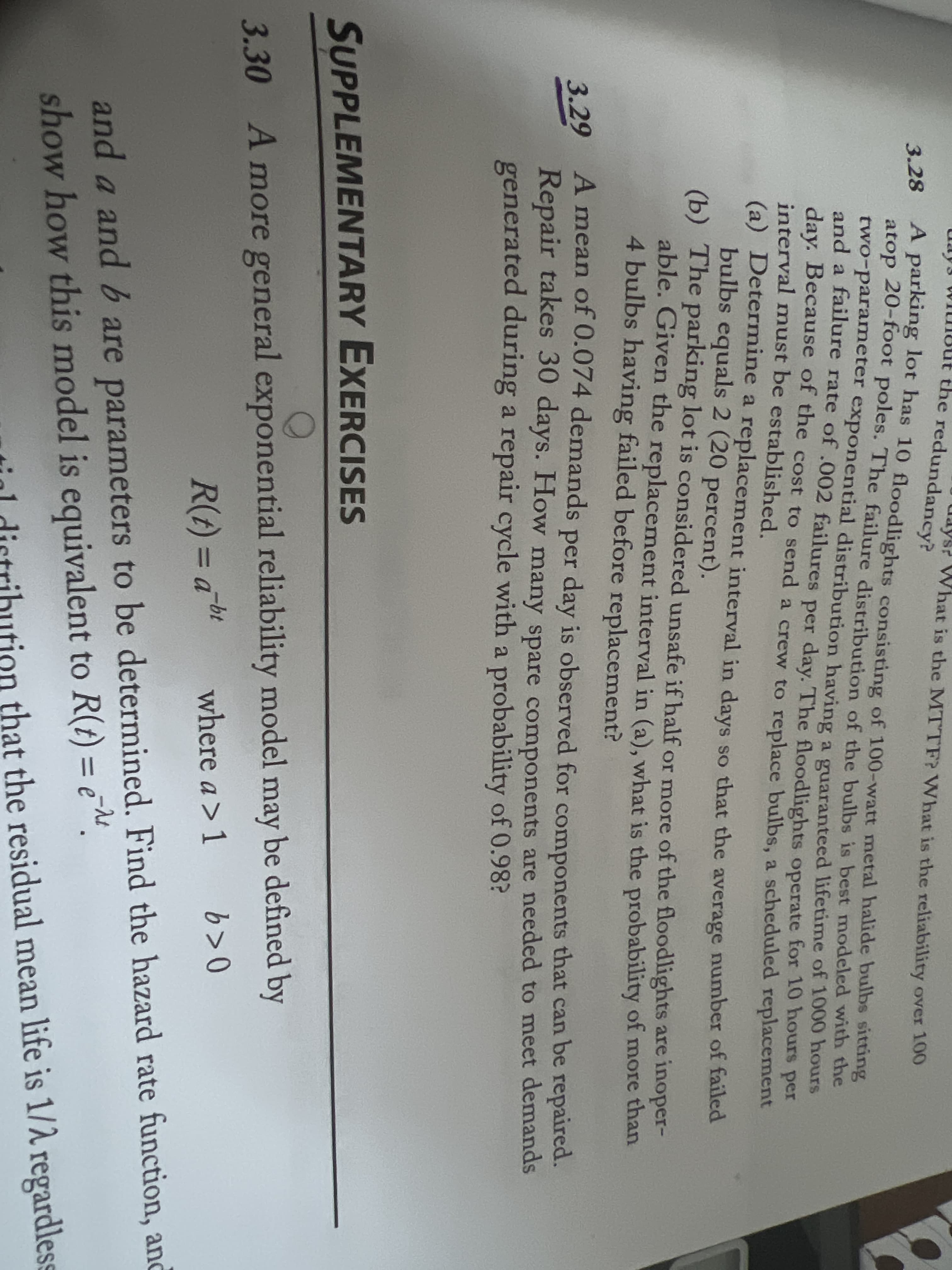 the redundancy?
What is the MTTF? What is the reliability over 100
A parking lot has 10 floodlights consisting of 100-watt metal halide bulbs sitting
atop 20-foot poles. The failure distribution of the bulbs is best modeled with the
two-parameter exponential distribution having a guaranteed lifetime of 1000 hours
and a failure rate of .002 failures per day. The floodlights operate for 10 hours per
day. Because of the cost to send a crew to replace bulbs, a scheduled replacement
interval must be established.
(a) Determine a replacement interval in days so that the average number of failed
bulbs equals 2 (20 percent).
(b) The parking lot is considered unsafe if half or more of the floodlights are inoper-
able. Given the replacement interval in (a), what is the probability of more than
4 bulbs having failed before replacement?
3.28
A mean of 0.074 demands per day is observed for components that can be repaired.
Repair takes 30 days. How many spare components are needed to meet demands
generated during a repair cycle with a probability of 0.98?
3.29
SUPPLEMENTARY EXERCISES
3.30 A more general exponential reliability model may be defined by
R(A) = a bt
where a > 1
b>0
3Da
and a and b are parameters to be determined. Find the hazard rate function, and
show how this model is equivalent to R(t) = e ".
tigl distribution that the residual mean life is 1/1 regardless
