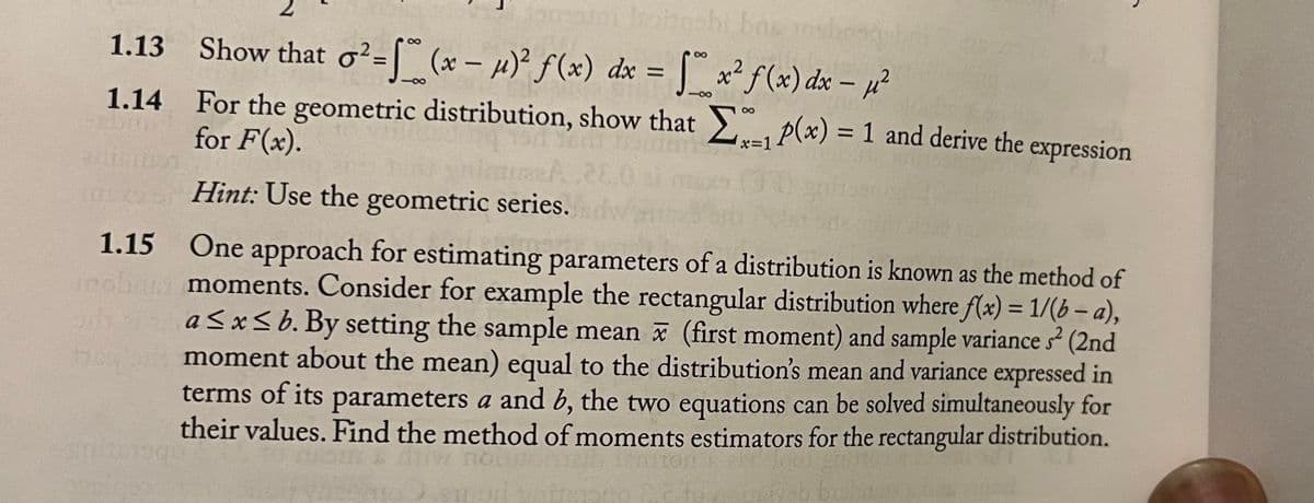 Johnsbi bas nsl
1.13 Show that o²= [ (x – µ)² ƒ(x) dx = | x² f(x) dx – µ²
%3D
1.14 For the geometric distribution, show that p(x) = 1 and derive the expression
for F(x).
%3D
x=1
26
ms Hint: Use the geometric series.
1.15 One approach for estimating parameters of a distribution is known as the method of
moments. Consider for example the rectangular distribution where f(x) = 1/(b – a),
a <x< b. By setting the sample mean x (first moment) and sample variance s2 (2nd
moment about the mean) equal to the distribution's mean and variance expressed in
terms of its parameters a and b, the two equations can be solved simultaneously for
their values. Find the method of moments estimators for the rectangular distribution.
%3D
W no
