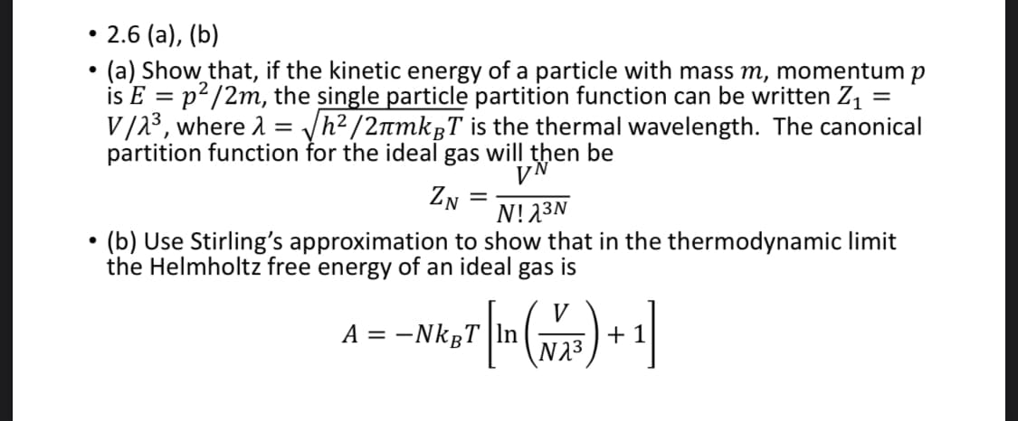 2.6 (a), (b)
(a) Show that, if the kinetic energy of a particle with mass m, momentum p
is E = p²/2m, the single particle partition function can be written Z1 =
V/23, where 1 = /h²/2nmkgT is the thermal wavelength. The canonical
partition function for the ideal gas will then be
VN
ZN
N!23N
(b) Use Stirling's approximation to show that in the thermodynamic limit
the Helmholtz free energy of an ideal
gas
is
V
A = -NkgT |In
N23
