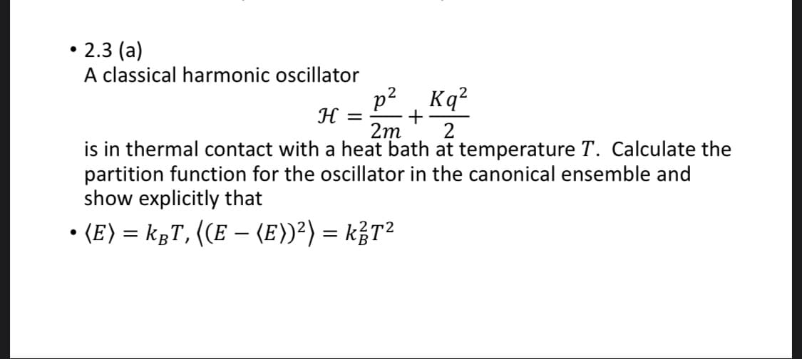 2.3 (a)
A classical harmonic oscillator
p?, Kq?
H
+
2m
2
is in thermal contact with a heat bath at temperature T. Calculate the
partition function for the oscillator in the canonical ensemble and
show explicitly that
• (E) = kgT, ((E – (E))²) = k¿T²
