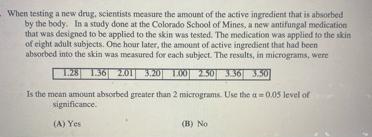 When testing a new drug, scientists measure the amount of the active ingredient that is absorbed
by the body. In a study done at the Colorado School of Mines, a new antifungal medication
that was designed to be applied to the skin was tested. The medication was applied to the skin
of eight adult subjects. One hour later, the amount of active ingredient that had been
absorbed into the skin was measured for each subject. The results, in micrograms, were
1.28
1.36
2.01
3.20
1.00
2.50
3.36
3.50
Is the mean amount absorbed greater than 2 micrograms. Use the a = 0.05 level of
significance.
(A) Yes
(В) No
