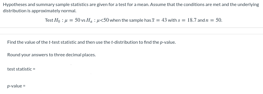 Hypotheses and summary sample statistics are given for a test for a mean. Assume that the conditions are met and the underlying
distribution is approximately normal.
Test Ho : µ = 50 vs Ha : µ<50 when the sample has I = 43 with s = 18.7 and n = 50.
%3D
Find the value of the t-test statistic and then use the t-distribution to find the p-value.
Round your answers to three decimal places.
test statistic =
p-value =
