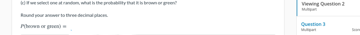 (c) If we select one at random, what is the probability that it is brown or green?
Viewing Question 2
Multipart
Round your answer to three decimal places.
P(brown or green) =
Question 3
Multipart
Score
