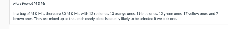 More Peanut M & Ms
In a bag of M & M's, there are 80 M & Ms, with 12 red ones, 13 orange ones, 19 blue ones, 12 green ones, 17 yellow ones, and 7
brown ones. They are mixed up so that each candy piece is equally likely to be selected if we pick one.
