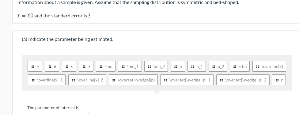 Information about a sample is given. Assume that the sampling distribution is symmetric and bell-shaped.
I = 60 and the standard error is 3
(a) Indicate the parameter being estimated.
: =
:: <
: >
: \mu
: \mu_1
:: \mu_2
:: p
:: p 1
:: p_2
:: \rho
:: \overline{x}
: \overline{x}_1
:: \overline{x}_2
: \overset{\wedge}{p}
:: \overset{\wedge}{p}_1
:: \overset{\wedge}{p}_2
:: r
The parameter of interest is
