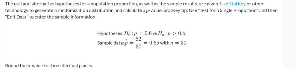 The null and alternative hypotheses for a population proportion, as well as the sample results, are given. Use StatKey or other
technology to generate a randomization distribution and calculate a p-value. StatKey tip: Use "Test for a Single Proportion" and then
"Edit Data" to enter the sample information.
Hypotheses: Ho : p = 0.6 vs Ha :p > 0.6;
52
= 0.65 with n = 80
80
Sample data: p =
Round the p-value to three decimal places.
